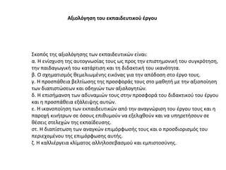 Αξιολόγηση του εκπαιδευτικού έργου   Σκοπός της αξιολόγησης των εκπαιδευτικών είναι:  α. Η ενίσχυση της αυτογνωσίας τους ως προς την επιστημονική του συγκρότηση, την παιδαγωγική του κατάρτιση και τη διδακτική του ικανότητα. β. Ο σχηματισμός θεμελιωμένης εικόνας για την απόδοση στο έργο τους. γ. Η προσπάθεια βελτίωσης της προσφοράς τους στο μαθητή με την αξιοποίηση των διαπιστώσεων και οδηγιών των αξιολογητών. δ. Η επισήμανση των αδυναμιών τους στην προσφορά του διδακτικού του έργου και η προσπάθεια εξάλειψης αυτών. ε. Η ικανοποίηση των εκπαιδευτικών από την αναγνώριση του έργου τους και η παροχή κινήτρων σε όσους επιθυμούν να εξελιχθούν και να υπηρετήσουν σε θέσεις στελεχών της εκπαίδευσης. στ. Η διαπίστωση των αναγκών επιμόρφωσής τους και ο προσδιορισμός του περιεχομένου της επιμόρφωσης αυτής. ζ. Η καλλιέργεια κλίματος αλληλοσεβασμού και εμπιστοσύνης. 