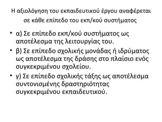 Η αξιολόγηση του εκπαιδευτικού έργου αναφέρεται σε κάθε επίπεδο του εκπ/κού συστήματος   α) Σε επίπεδο εκπ/κού συστήματος ως αποτέλεσμα της λειτουργίας του.  β) Σε επίπεδο σχολικής μονάδας ή ιδρύματος ως αποτέλεσμα της δράσης στο πλαίσιο ενός συγκεκριμένου σχολείου. γ) Σε επίπεδο σχολικής τάξης ως αποτέλεσμα συντονισμένης δραστηριότητας συγκεκριμένου εκπαιδευτικού. 