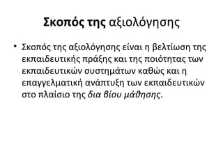 Σκοπός της  αξιολόγησης Σκοπός της αξιολόγησης είναι η βελτίωση της εκπαιδευτικής πράξης και της ποιότητας των εκπαιδευτικών συστημάτων καθώς και η επαγγελματική ανάπτυξη των εκπαιδευτικών στο πλαίσιο της  δια βίου μάθησης .  