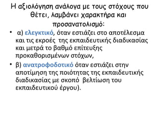 Η αξιολόγηση ανάλογα με τους στόχους που θέτει, λαμβάνει χαρακτήρα και  προσανατολισμό:   α)  ελεγκτικό ,  όταν εστιάζει στο αποτέλεσμα και τις εκροές  της εκπαιδευτικής διαδικασίας και μετρά το βαθμό επίτευξης προκαθορισμένων στόχων,  β)  ανατροφοδοτικό  όταν εστιάζει στην αποτίμηση της ποιότητας της εκπαιδευτικής  διαδικασίας με σκοπό  βελτίωση του εκπαιδευτικού έργου). 