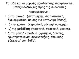 Τα είδη και οι μορφές αξιολόγησης διακρίνονται, μεταξύ άλλων,ως προς τις ακόλουθες παραμέτρους  : α)  το σκοπό  (αποτίμησης, διαπιστωτική, διαμορφωτική, κρίσης για κατάληψη θέσης), β)  το χρόνο  (περιοδική, μόνιμη/ συνεχής), γ)  τις μεθόδους  (ποιοτική, ποσοτική, μεικτή),  δ)  τα μέσα/ εργαλεία  (κριτήρια, δείκτες, ερωτηματολόγια, συνεντεύξεις, ατομικός φάκελος/  portfolio ). 