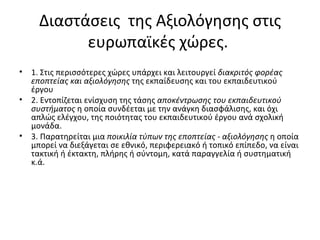 Διαστάσεις  της Αξιολόγησης στις ευρωπαϊκές χώρες.  1. Στις περισσότερες χώρες υπάρχει και λειτουργεί  διακριτός φορέας εποπτείας και αξιολόγησης  της εκπαίδευσης και του εκπαιδευτικού έργου 2. Εντοπίζεται ενίσχυση της τάσης  αποκέντρωσης του εκπαιδευτικού συστήματος  η οποία συνδέεται με την ανάγκη διασφάλισης, και όχι απλώς ελέγχου, της ποιότητας του εκπαιδευτικού έργου ανά σχολική μονάδα.  3. Παρατηρείται μια  ποικιλία τύπων της εποπτείας - αξιολόγησης  η οποία μπορεί να διεξάγεται σε εθνικό, περιφερειακό ή τοπικό επίπεδο, να είναι τακτική ή έκτακτη, πλήρης ή σύντομη, κατά παραγγελία ή συστηματική κ.ά.  