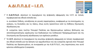 Α.ΔΙ.Π.Π.Δ.Ε – Ι.Ε.Π.
 Η Α.ΔΙ.Π.Π.Δ.Ε. αξιοποιεί το περιεχόμενο της ψηφιακής εφαρμογής του Ι.Ε.Π. σε τοπικό,
περιφερειακό και εθνικό επίπεδο και:
α. συντάσσει Έκθεση, εστιάζοντας σε γενικές παρατηρήσεις, αναφορικά με τα επιτεύγματα, τις
ανάγκες, τις δυσκολίες και τις τάσεις, όπως αυτές προκύπτουν από τις Εκθέσεις Εξωτερικής
Αξιολόγησης και
Β. εισηγείται προς τον/την Υπουργό Παιδείας και Θρησκευμάτων τρόπους βελτίωσης και
αποτελεσματικότερης οργάνωσης των διαδικασιών του Συλλογικού Προγραμματισμού και της
Εσωτερικής και Εξωτερικής αξιολόγησης των σχολικών μονάδων.
 Το Ι.Ε.Π. αξιοποιεί το περιεχόμενο της ανωτέρω ψηφιακής εφαρμογής σε τοπικό, περιφερειακό
και εθνικό επίπεδο για την άσκηση των αρμοδιοτήτων του και εισηγείται σχετικά στον Υπουργό
Παιδείας και Θρησκευμάτων, σε συνεργασία με την Α.ΔΙ.Π.Π.Δ.Ε., στις περιπτώσεις που αυτό
κρίνεται ενδεδειγμένο ή αναγκαίο.
 