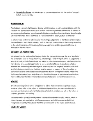 4. Descriptive Ethics: It is also known as comparative ethics. It is the study of people’s
beliefs about morality.

AESTHETICS:
Aesthetics is a branch of philosophy dealing with the nature of art, beauty and taste, with the
creation and appreciation of beauty. It is more scientifically defined as the study of sensory or
sensory-emotional values, sometimes called judgements of sentiment and taste. More broadly,
scholars in the field define aesthetics as “ critical reflection on art, culture and nature”.
In other words, aesthetics is the inquiry into feelings, judgements or standards concerning the
nature of beauty and related concepts such as the tragic, the sublime or the moving- especially
in the arts; the analysis of the values of sensory experience and the associated feeling or
attitudes in art and nature.

CONCEPT OF AESTHETICS:
Introduced into the philosophical lexicon during the eighteenth century, the term ‘aesthetic’
has come to be used to designate among other things, a kind of object, a kind of judgement, a
kind of attitude, a kind of experience and a kind of value. For the most part, aesthetic theories
have divided over questions particular to one to another of these designations; whether
artworks are necessarily aesthetic objects; how to square the allegedly perceptual basis of
aesthetic judgements with the fact that we give reasons in support of them; how best to
capture the elusive contrast between an aesthetic attitude and a practical one; whether to
define aesthetic experience according to its phenomenological or representational content;
how best to understand the relation between aesthetic value and aesthetic experience.

VALUE:
Broadly speaking, values can be categorized as either material values or spiritual values.
Material values refer to the values of people’s daily necessities, such as commodities; in
contrast, spiritual values refer to the faculties of intellect, emotion and will or the values of
trueness, goodness and beauty.
Values refer to a quality of an object that satisfies a desire of tile subject. That is, when an
object has a certain quality that satisfies a desire or a wish of the subject and which is
recognized as such by the subject, then that special quality of the object is called value.

KINDS OF VALUE:

 