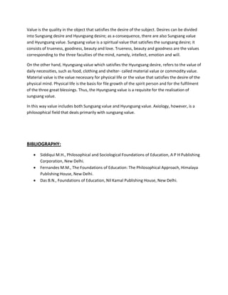 Value is the quality in the object that satisfies the desire of the subject. Desires can be divided
into Sungsang desire and Hyungsang desire; as a consequence, there are also Sungsang value
and Hyungsang value. Sungsang value is a spiritual value that satisfies the sungsang desire; it
consists of trueness, goodness, beauty and love. Trueness, beauty and goodness are the values
corresponding to the three faculties of the mind, namely, intellect, emotion and will.
On the other hand, Hyungsang value which satisfies the Hyungsang desire, refers to the value of
daily necessities, such as food, clothing and shelter- called material value or commodity value.
Material value is the value necessary for physical life or the value that satisfies the desire of the
physical mind. Physical life is the basis for file growth of the spirit person and for the fulfilment
of the three great blessings. Thus, the Hyungsang value is a requisite for the realisation of
sungsang value.
In this way value includes both Sungsang value and Hyungsang value. Axiology, however, is a
philosophical field that deals primarily with sungsang value.

BIBLIOGRAPHY:
Siddiqui M.H., Philosophical and Sociological Foundations of Education, A P H Publishing
Corporation, New Delhi.
Fernandes M.M., The Foundations of Education: The Philosophical Approach, Himalaya
Publishing House, New Delhi.
Das B.N., Foundations of Education, Nil Kamal Publishing House, New Delhi.

 