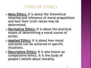  Meta Ethics: It is about the theoretical
meaning and reference of moral propositions
and how their truth values may be
determined.
 Normative Ethics: It is about the practical
means of determining a moral course of
action.
 Applied Ethics: It is about how moral
outcomes can be achieved in specific
situations.
 Descriptive Ethics: It is also known as
comparative ethics. It is the study of
people’s beliefs about morality.
10
 