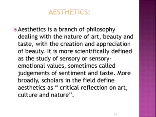  Aesthetics is a branch of philosophy
dealing with the nature of art, beauty and
taste, with the creation and appreciation
of beauty. It is more scientifically defined
as the study of sensory or sensory-
emotional values, sometimes called
judgements of sentiment and taste. More
broadly, scholars in the field define
aesthetics as “ critical reflection on art,
culture and nature”.
11
 