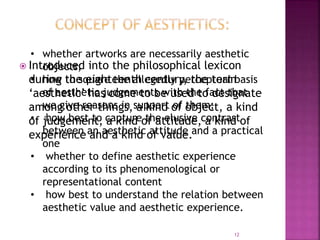  Introduced into the philosophical lexicon
during the eighteenth century, the term
‘aesthetic’ has come to be used to designate
among other things, a kind of object, a kind
of judgement, a kind of attitude, a kind of
experience and a kind of value.
12
• whether artworks are necessarily aesthetic
objects;
• how to square the allegedly perceptual basis
of aesthetic judgements with the fact that
we give reasons in support of them;
• how best to capture the elusive contrast
between an aesthetic attitude and a practical
one
• whether to define aesthetic experience
according to its phenomenological or
representational content
• how best to understand the relation between
aesthetic value and aesthetic experience.
 