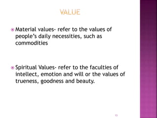  Material values- refer to the values of
people’s daily necessities, such as
commodities
 Spiritual Values- refer to the faculties of
intellect, emotion and will or the values of
trueness, goodness and beauty.
13
 