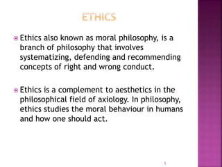  Ethics also known as moral philosophy, is a
branch of philosophy that involves
systematizing, defending and recommending
concepts of right and wrong conduct.
 Ethics is a complement to aesthetics in the
philosophical field of axiology. In philosophy,
ethics studies the moral behaviour in humans
and how one should act.
5
 
