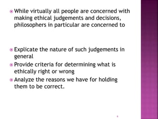  While virtually all people are concerned with
making ethical judgements and decisions,
philosophers in particular are concerned to
 Explicate the nature of such judgements in
general
 Provide criteria for determining what is
ethically right or wrong
 Analyze the reasons we have for holding
them to be correct.
6
 