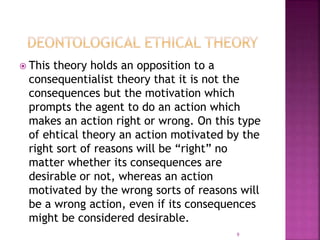  This theory holds an opposition to a
consequentialist theory that it is not the
consequences but the motivation which
prompts the agent to do an action which
makes an action right or wrong. On this type
of ehtical theory an action motivated by the
right sort of reasons will be “right” no
matter whether its consequences are
desirable or not, whereas an action
motivated by the wrong sorts of reasons will
be a wrong action, even if its consequences
might be considered desirable.
9
 
