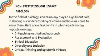 In the field of axiology, epistemology plays a significant role
in shaping our understanding of values and how we come to
know them. Here are a few ponits in which epistemology
impacts axiology:
• In teaching method and approach
• Assessment and Evaluation
• Ethical Education
• Diversity and Inclusion
• Critical Thinking and Epistemic Virtues
 