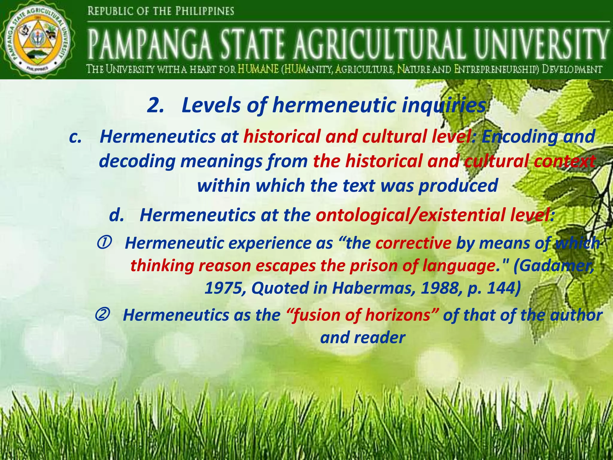 2. Levels of hermeneutic inquiries
c. Hermeneutics at historical and cultural level: Encoding and
decoding meanings from the historical and cultural context
within which the text was produced
d. Hermeneutics at the ontological/existential level:
 Hermeneutic experience as “the corrective by means of which
thinking reason escapes the prison of language." (Gadamer,
1975, Quoted in Habermas, 1988, p. 144)
 Hermeneutics as the “fusion of horizons” of that of the author
and reader
 