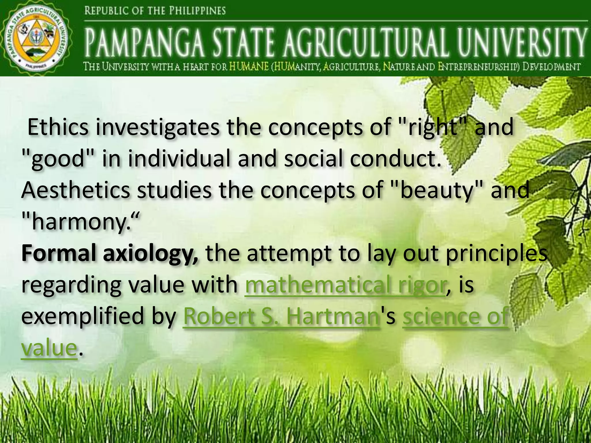 Ethics investigates the concepts of "right" and
"good" in individual and social conduct.
Aesthetics studies the concepts of "beauty" and
"harmony.“
Formal axiology, the attempt to lay out principles
regarding value with mathematical rigor, is
exemplified by Robert S. Hartman's science of
value.
 