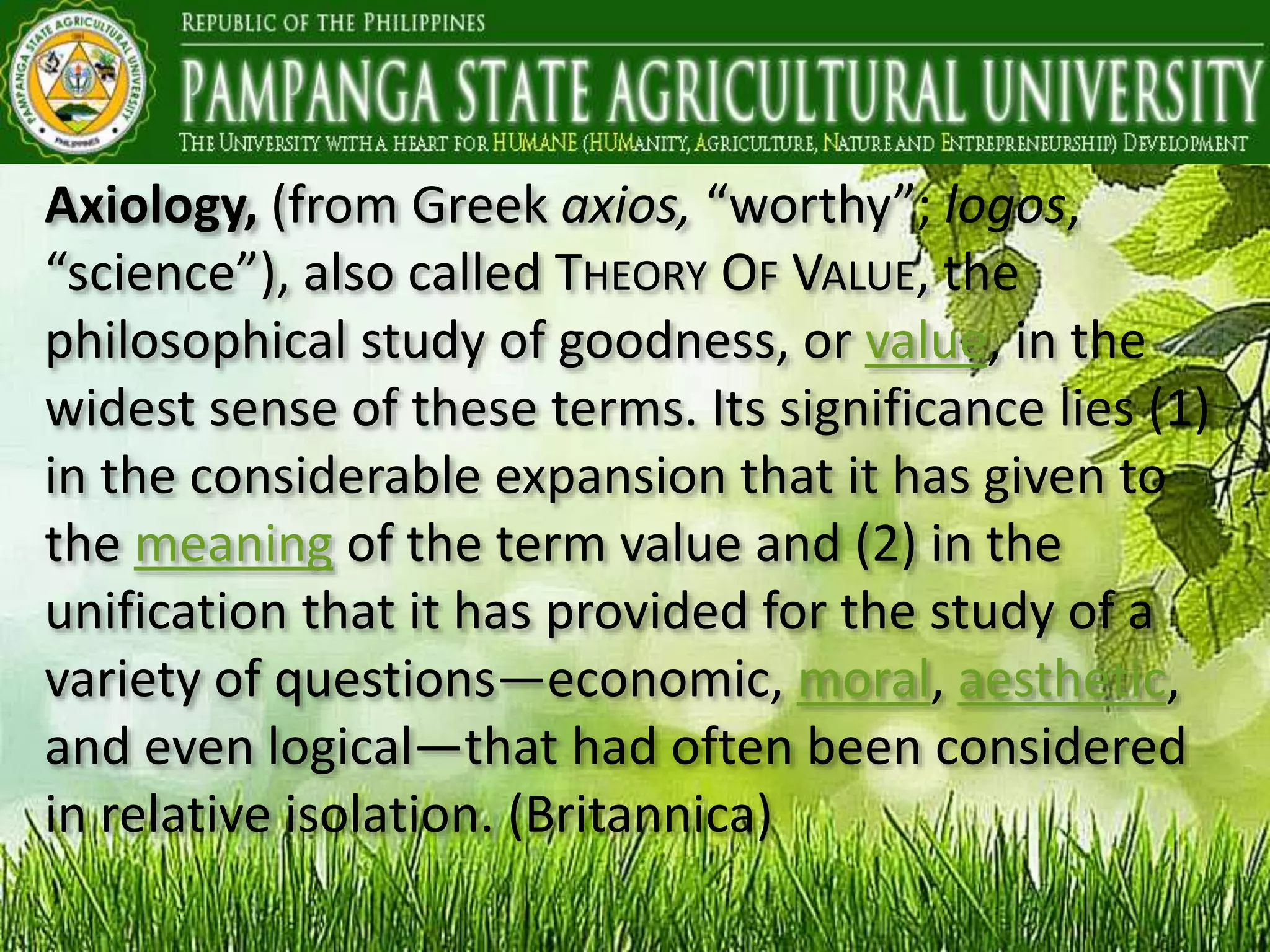 Axiology, (from Greek axios, “worthy”; logos,
“science”), also called THEORY OF VALUE, the
philosophical study of goodness, or value, in the
widest sense of these terms. Its significance lies (1)
in the considerable expansion that it has given to
the meaning of the term value and (2) in the
unification that it has provided for the study of a
variety of questions—economic, moral, aesthetic,
and even logical—that had often been considered
in relative isolation. (Britannica)
 