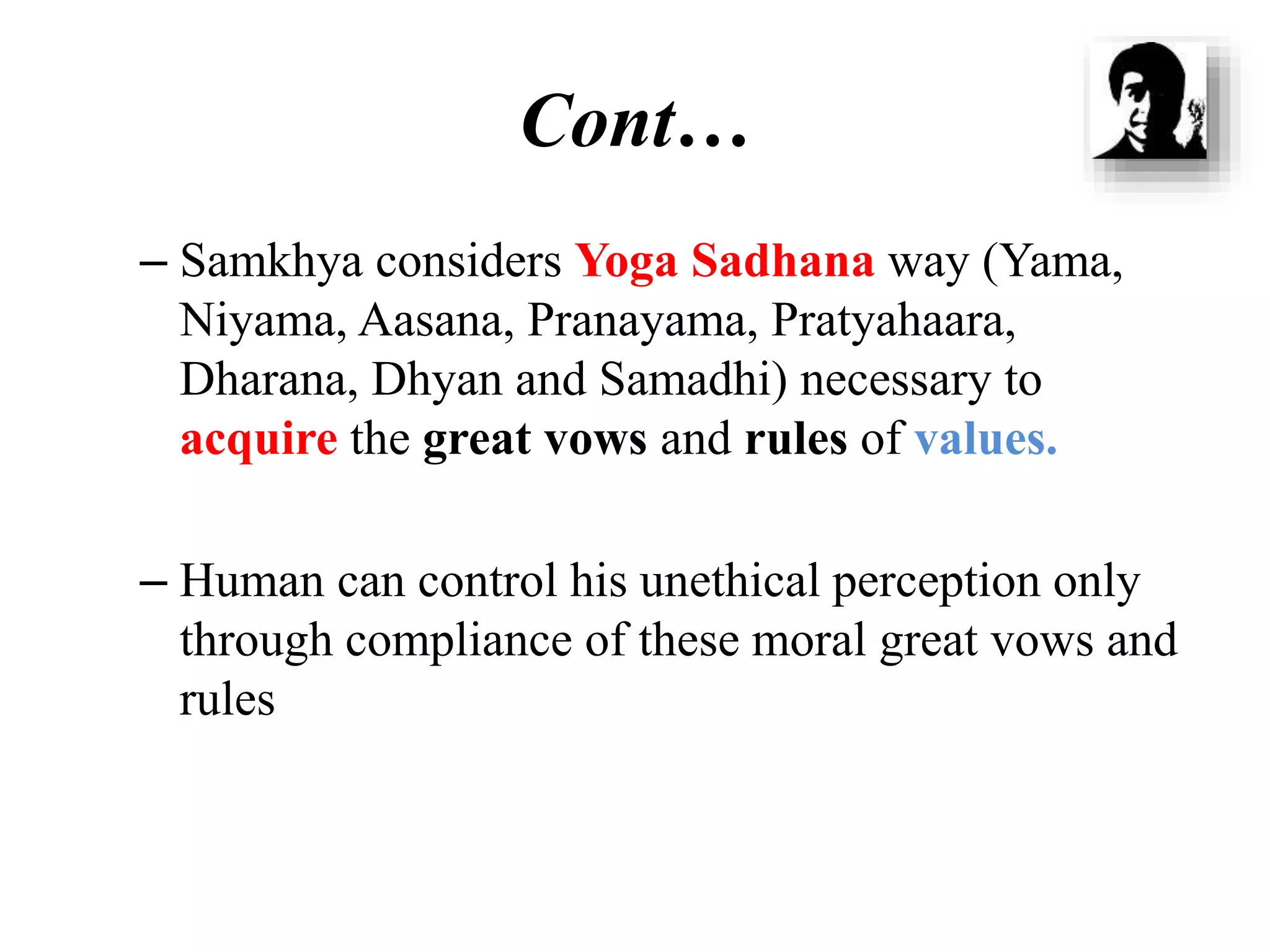Cont…
– Samkhya considers Yoga Sadhana way (Yama,
Niyama, Aasana, Pranayama, Pratyahaara,
Dharana, Dhyan and Samadhi) necessary to
acquire the great vows and rules of values.
– Human can control his unethical perception only
through compliance of these moral great vows and
rules
 