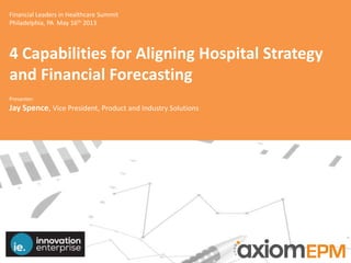 Financial Leaders in Healthcare Summit
Philadelphia, PA May 16th 2013
4 Capabilities for Aligning Hospital Strategy
and Financial Forecasting
Presenter:
Jay Spence, Vice President, Product and Industry Solutions
 