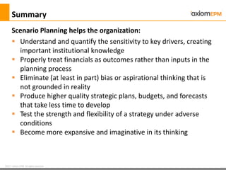 2012 ® Axiom EPM All rights reserved
Summary
 Understand and quantify the sensitivity to key drivers, creating
important institutional knowledge
 Properly treat financials as outcomes rather than inputs in the
planning process
 Eliminate (at least in part) bias or aspirational thinking that is
not grounded in reality
 Produce higher quality strategic plans, budgets, and forecasts
that take less time to develop
 Test the strength and flexibility of a strategy under adverse
conditions
 Become more expansive and imaginative in its thinking
Scenario Planning helps the organization:
 