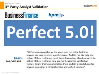 2012 ® Axiom EPM All rights reserved
Key Success Factors
3rd Party Analyst Validation
Craig Schiff, CEO
Perfect 5.0!
“We’ve been doing this for ten years, and this is the first time
anyone has ever received a perfect score. And it’s not like only one
or two of their customers rated them; I would say about a quarter to
a third of their customer base provided customer satisfaction
ratings. Clearly their customers love them and it’s a good choice for
anyone looking for a comprehensive and unified solution.”
 