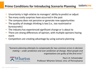 2012 ® Axiom EPM All rights reserved
Prime Conditions for Introducing Scenario Planning
 Uncertainty is high relative to managers’ ability to predict or adjust
 Too many costly surprises have occurred in the past
 The company does not perceive or generate new opportunities
 The quality of strategic thinking is low (i.e., too routinized or
bureaucratic)
 The industry has experienced significant change or is about to
 There are strong differences of opinion, with multiple opinions having
merit
 Competitors are creating advantage by using scenario planning
“Scenario planning attempts to compensate for two common errors in decision
making – under prediction and over prediction of change. Most people and
organizations are guilty of the first error.”
Paul J.H. Schoemaker
Professor Wharton School, Univ. of Pennsylvania
 