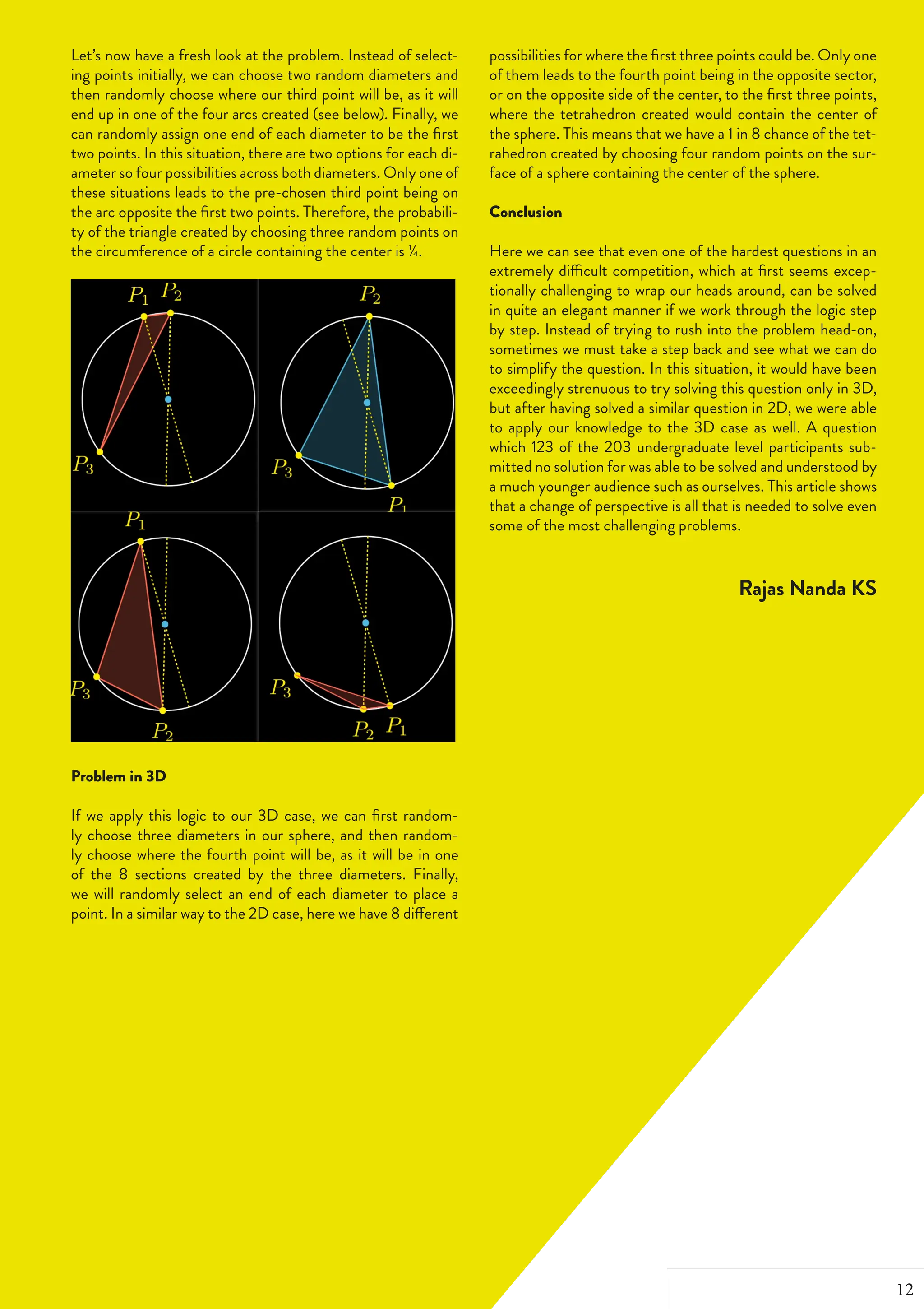 FOURTH OF JUNE 2019 | 33
Let’s now have a fresh look at the problem. Instead of select-
ing points initially, we can choose two random diameters and
then randomly choose where our third point will be, as it will
end up in one of the four arcs created (see below). Finally, we
can randomly assign one end of each diameter to be the first
two points. In this situation, there are two options for each di-
ameter so four possibilities across both diameters. Only one of
these situations leads to the pre-chosen third point being on
the arc opposite the first two points. Therefore, the probabili-
ty of the triangle created by choosing three random points on
the circumference of a circle containing the center is ¼.
Problem in 3D
If we apply this logic to our 3D case, we can first random-
ly choose three diameters in our sphere, and then random-
ly choose where the fourth point will be, as it will be in one
of the 8 sections created by the three diameters. Finally,
we will randomly select an end of each diameter to place a
point. In a similar way to the 2D case, here we have 8 different
possibilities for where the first three points could be. Only one
of them leads to the fourth point being in the opposite sector,
or on the opposite side of the center, to the first three points,
where the tetrahedron created would contain the center of
the sphere. This means that we have a 1 in 8 chance of the tet-
rahedron created by choosing four random points on the sur-
face of a sphere containing the center of the sphere.
Conclusion
Here we can see that even one of the hardest questions in an
extremely difficult competition, which at first seems excep-
tionally challenging to wrap our heads around, can be solved
in quite an elegant manner if we work through the logic step
by step. Instead of trying to rush into the problem head-on,
sometimes we must take a step back and see what we can do
to simplify the question. In this situation, it would have been
exceedingly strenuous to try solving this question only in 3D,
but after having solved a similar question in 2D, we were able
to apply our knowledge to the 3D case as well. A question
which 123 of the 203 undergraduate level participants sub-
mitted no solution for was able to be solved and understood by
a much younger audience such as ourselves. This article shows
that a change of perspective is all that is needed to solve even
some of the most challenging problems.
Rajas Nanda KS
12
 