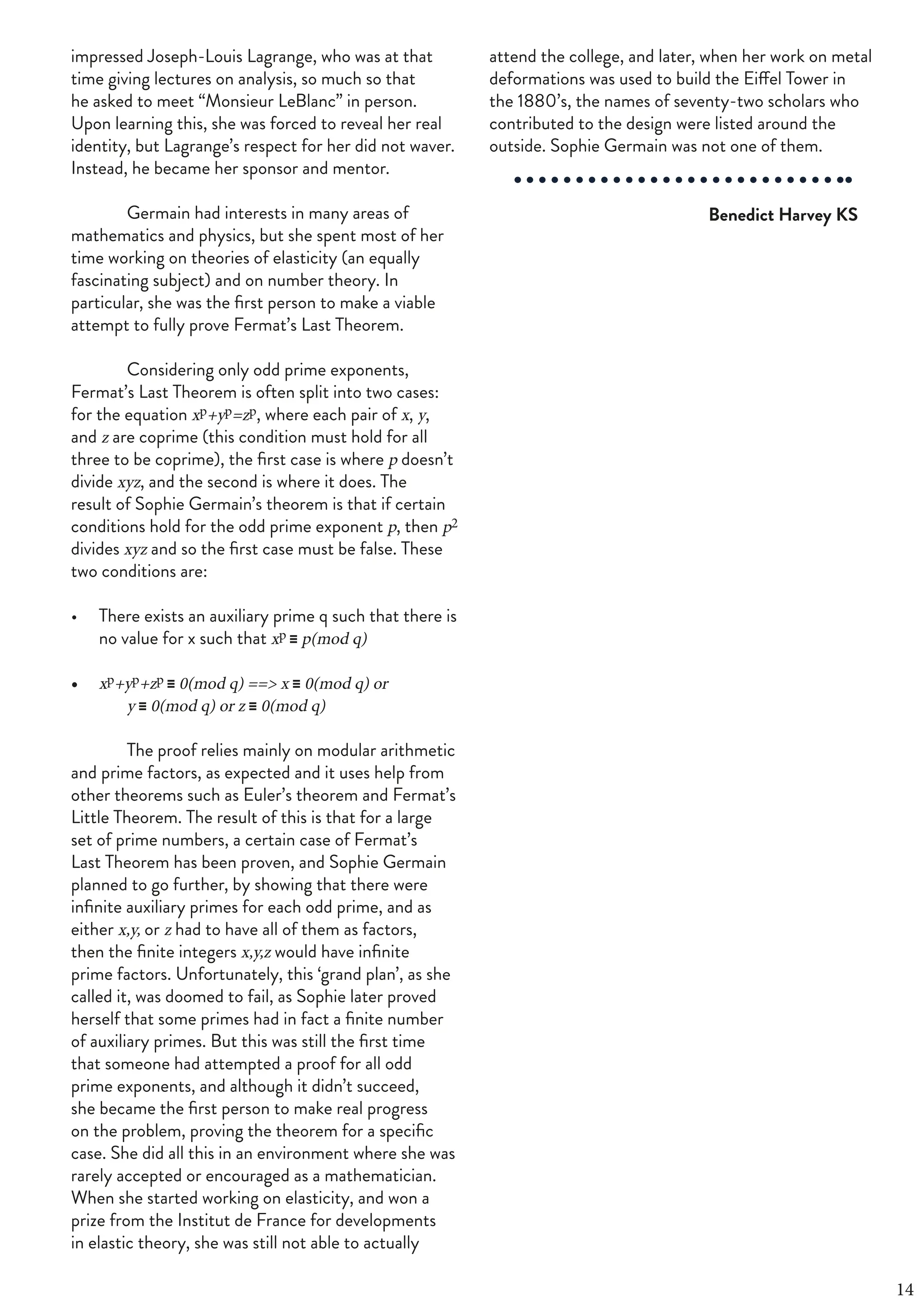 FOURTH OF JUNE 2019 | 31
impressed Joseph-Louis Lagrange, who was at that
time giving lectures on analysis, so much so that
he asked to meet “Monsieur LeBlanc” in person.
Upon learning this, she was forced to reveal her real
identity, but Lagrange’s respect for her did not waver.
Instead, he became her sponsor and mentor.
Germain had interests in many areas of
mathematics and physics, but she spent most of her
time working on theories of elasticity (an equally
fascinating subject) and on number theory. In
particular, she was the first person to make a viable
attempt to fully prove Fermat’s Last Theorem.
Considering only odd prime exponents,
Fermat’s Last Theorem is often split into two cases:
for the equation xp+yp=zp, where each pair of x, y,
and z are coprime (this condition must hold for all
three to be coprime), the first case is where p doesn’t
divide xyz, and the second is where it does. The
result of Sophie Germain’s theorem is that if certain
conditions hold for the odd prime exponent p, then p2
divides xyz and so the first case must be false. These
two conditions are:
• There exists an auxiliary prime q such that there is
no value for x such that xp ≡ p(mod q)
• xp+yp+zp ≡ 0(mod q) ==> x ≡ 0(mod q) or
y ≡ 0(mod q) or z ≡ 0(mod q)
The proof relies mainly on modular arithmetic
and prime factors, as expected and it uses help from
other theorems such as Euler’s theorem and Fermat’s
Little Theorem. The result of this is that for a large
set of prime numbers, a certain case of Fermat’s
Last Theorem has been proven, and Sophie Germain
planned to go further, by showing that there were
infinite auxiliary primes for each odd prime, and as
either x,y, or z had to have all of them as factors,
then the finite integers x,y,z would have infinite
prime factors. Unfortunately, this ‘grand plan’, as she
called it, was doomed to fail, as Sophie later proved
herself that some primes had in fact a finite number
of auxiliary primes. But this was still the first time
that someone had attempted a proof for all odd
prime exponents, and although it didn’t succeed,
she became the first person to make real progress
on the problem, proving the theorem for a specific
case. She did all this in an environment where she was
rarely accepted or encouraged as a mathematician.
When she started working on elasticity, and won a
prize from the Institut de France for developments
in elastic theory, she was still not able to actually
attend the college, and later, when her work on metal
deformations was used to build the Eiffel Tower in
the 1880’s, the names of seventy-two scholars who
contributed to the design were listed around the
outside. Sophie Germain was not one of them.
Benedict Harvey KS
14
 
