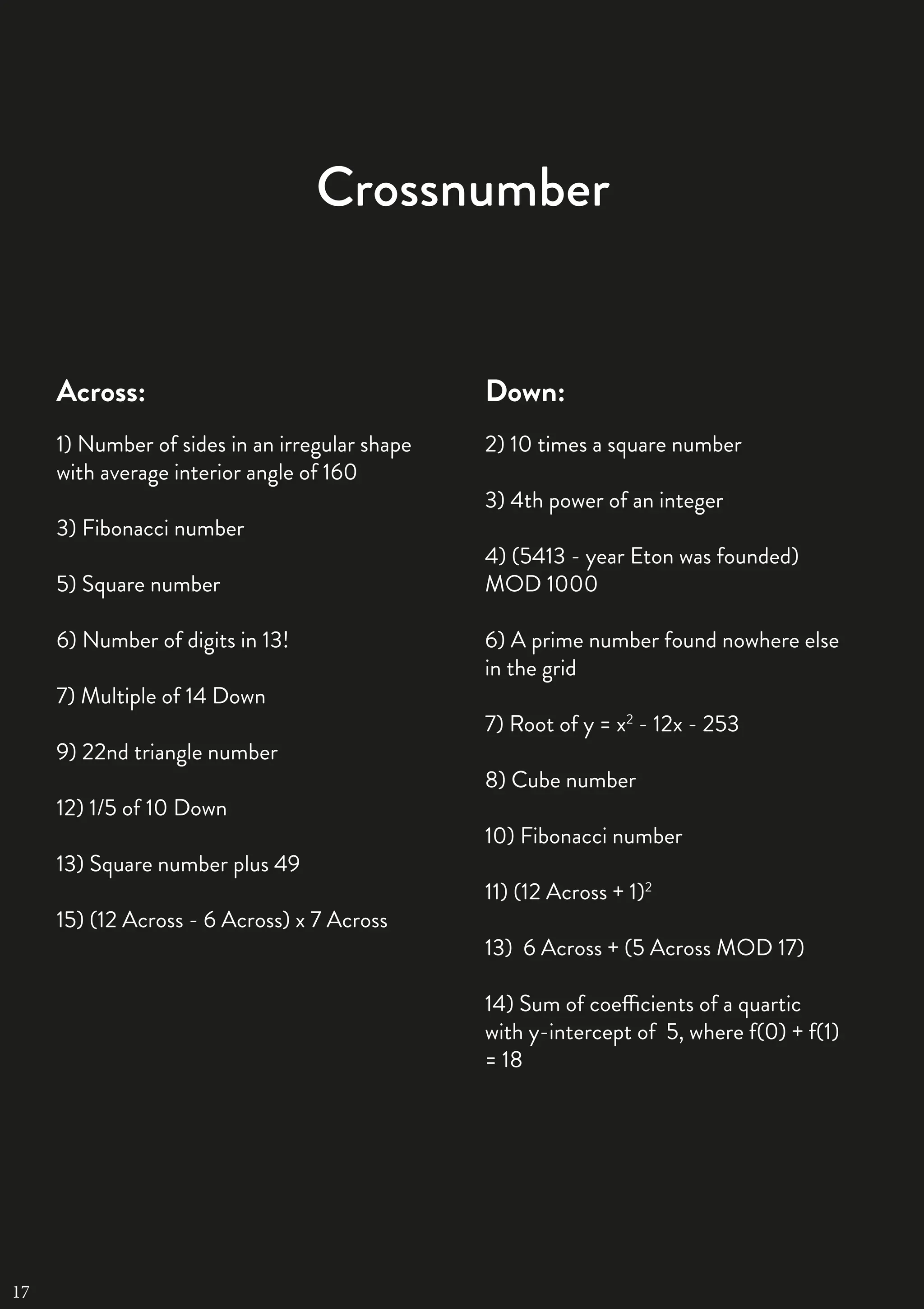 26 | THE SCIENTIFIC ETONIAN
Crossnumber
Across:
1) Number of sides in an irregular shape
with average interior angle of 160
3) Fibonacci number
5) Square number
6) Number of digits in 13!
7) Multiple of 14 Down
9) 22nd triangle number
12) 1/5 of 10 Down
13) Square number plus 49
15) (12 Across - 6 Across) x 7 Across
Down:
2) 10 times a square number
3) 4th power of an integer
4) (5413 - year Eton was founded)
MOD 1000
6) A prime number found nowhere else
in the grid
7) Root of y = x2
- 12x - 253
8) Cube number
10) Fibonacci number
11) (12 Across + 1)2
13) 6 Across + (5 Across MOD 17)
14) Sum of coefficients of a quartic
with y-intercept of 5, where f(0) + f(1)
= 18
17
 