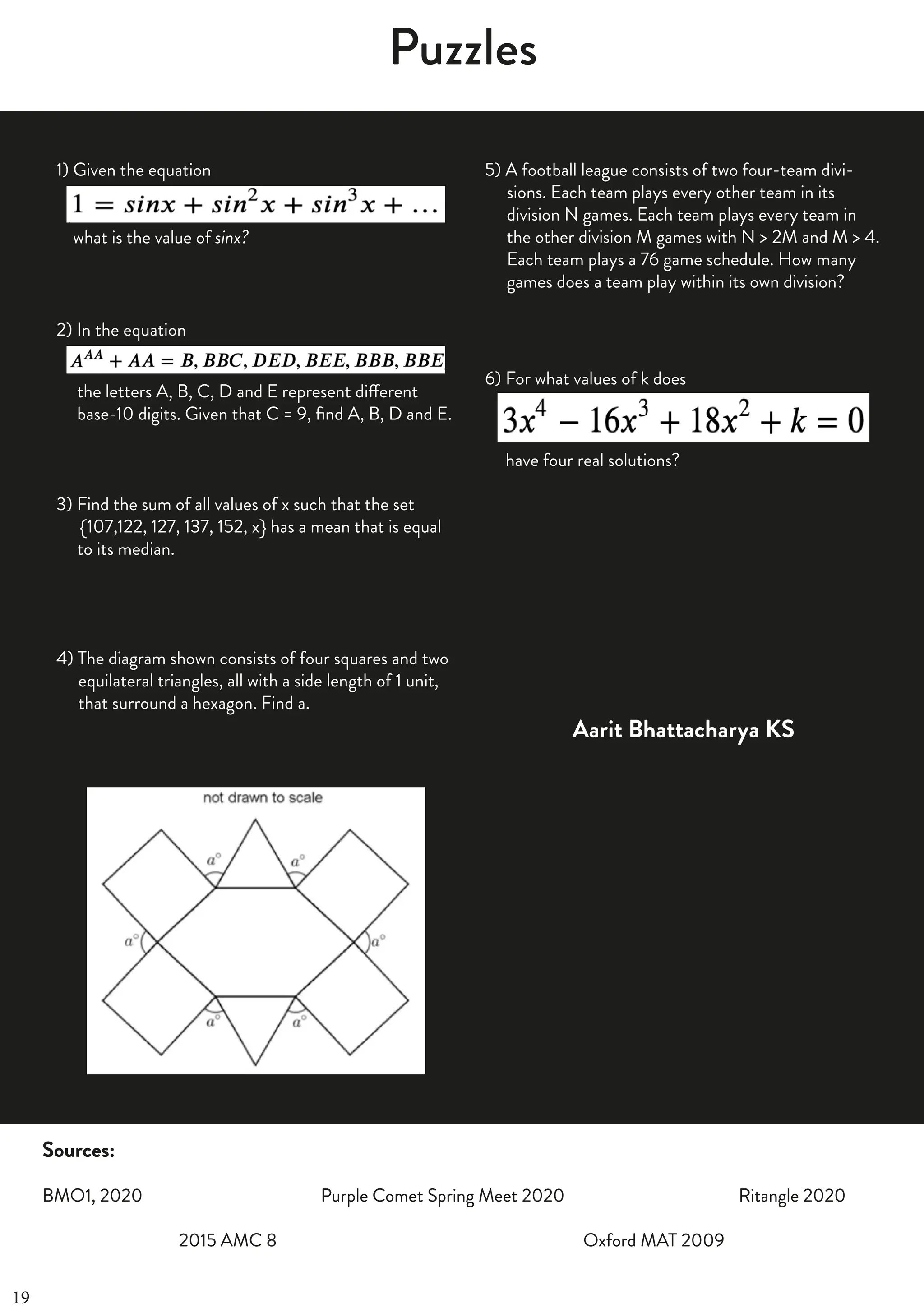 FOURTH
OF
JUNE
2019
|
25
Puzzles
Sources:
BMO1, 2020 Purple Comet Spring Meet 2020 Ritangle 2020
2015 AMC 8 Oxford MAT 2009
1) Given the equation
what is the value of sinx?
2) In the equation
the letters A, B, C, D and E represent different
base-10 digits. Given that C = 9, find A, B, D and E.
3) Find the sum of all values of x such that the set
4 {107,122, 127, 137, 152, x} has a mean that is equal
rgrto its median.
4) The diagram shown consists of four squares and two
44equilateral triangles, all with a side length of 1 unit,
44that surround a hexagon. Find a.
5) A football league consists of two four-team divi-
44sions. Each team plays every other team in its
44division N games. Each team plays every team in
44the other division M games with N > 2M and M > 4.
44Each team plays a 76 game schedule. How many
44games does a team play within its own division?
6) For what values of k does
have four real solutions?
Aarit Bhattacharya KS
Sources:
BMO1, 2020 Purple Comet Spring Meet 2020 Ritangle 2020
2015 AMC 8 Oxford MAT 2009
19
 