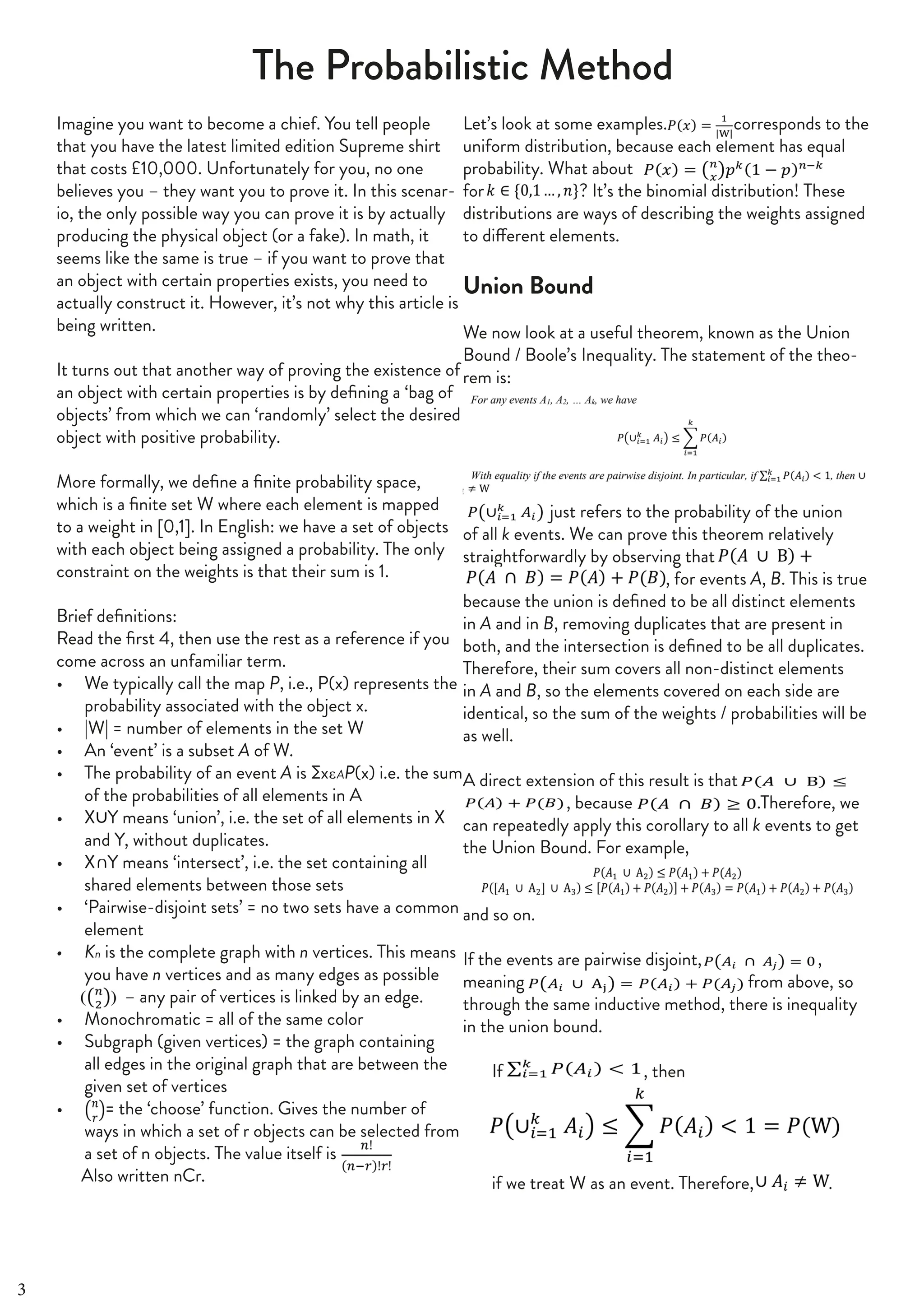 40 | THE SCIENTIFIC ETONIAN
The Probabilistic Method
Imagine you want to become a chief. You tell people
that you have the latest limited edition Supreme shirt
that costs £10,000. Unfortunately for you, no one
believes you – they want you to prove it. In this scenar-
io, the only possible way you can prove it is by actually
producing the physical object (or a fake). In math, it
seems like the same is true – if you want to prove that
an object with certain properties exists, you need to
actually construct it. However, it’s not why this article is
being written.
It turns out that another way of proving the existence of
an object with certain properties is by defining a ‘bag of
objects’ from which we can ‘randomly’ select the desired
object with positive probability.
More formally, we define a finite probability space,
which is a finite set W where each element is mapped
to a weight in [0,1]. In English: we have a set of objects
with each object being assigned a probability. The only
constraint on the weights is that their sum is 1.
Brief definitions:
Read the first 4, then use the rest as a reference if you
come across an unfamiliar term.
• We typically call the map P, i.e., P(x) represents the
probability associated with the object x.
• |W| = number of elements in the set W
• An ‘event’ is a subset A of W.
• The probability of an event A is ∑x AP(x) i.e. the sum
of the probabilities of all elements in A
• X Y means ‘union’, i.e. the set of all elements in X
and Y, without duplicates.
• X Y means ‘intersect’, i.e. the set containing all
shared elements between those sets
• ‘Pairwise-disjoint sets’ = no two sets have a common
element
• Kn is the complete graph with n vertices. This means
you have n vertices and as many edges as possible
(( )) – any pair of vertices is linked by an edge.
• Monochromatic = all of the same color
• Subgraph (given vertices) = the graph containing
all edges in the original graph that are between the
given set of vertices
• = the ‘choose’ function. Gives the number of
ways in which a set of r objects can be selected from
a set of n objects. The value itself is
Also written nCr.
Let’s look at some examples. corresponds to the
uniform distribution, because each element has equal
probability. What about
for ? It’s the binomial distribution! These
distributions are ways of describing the weights assigned
to different elements.
Union Bound
We now look at a useful theorem, known as the Union
Bound / Boole’s Inequality. The statement of the theo-
rem is:
just refers to the probability of the union
of all k events. We can prove this theorem relatively
straightforwardly by observing that
, for events A, B. This is true
because the union is defined to be all distinct elements
in A and in B, removing duplicates that are present in
both, and the intersection is defined to be all duplicates.
Therefore, their sum covers all non-distinct elements
in A and B, so the elements covered on each side are
identical, so the sum of the weights / probabilities will be
as well.
A direct extension of this result is that
, because .Therefore, we
can repeatedly apply this corollary to all k events to get
the Union Bound. For example,
and so on.
If the events are pairwise disjoint, ,
meaning from above, so
through the same inductive method, there is inequality
in the union bound.
If , then
if we treat W as an event. Therefore, .
3
 