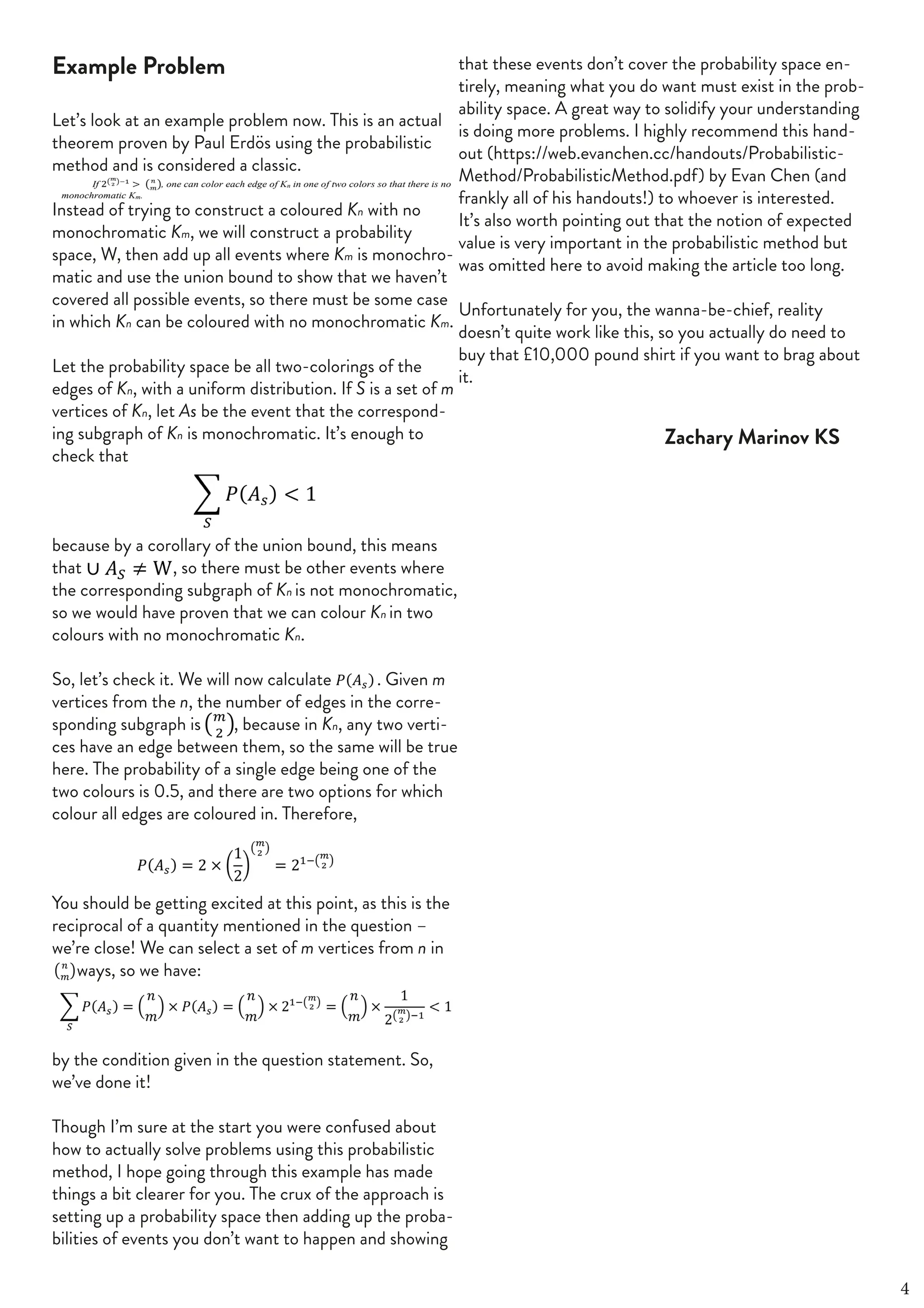 FOURTH OF JUNE 2019 | 41
Example Problem
Let’s look at an example problem now. This is an actual
theorem proven by Paul Erdös using the probabilistic
method and is considered a classic.
Instead of trying to construct a coloured Kn with no
monochromatic Km, we will construct a probability
space, W, then add up all events where Km is monochro-
matic and use the union bound to show that we haven’t
covered all possible events, so there must be some case
in which Kn can be coloured with no monochromatic Km.
Let the probability space be all two-colorings of the
edges of Kn, with a uniform distribution. If S is a set of m
vertices of Kn, let As be the event that the correspond-
ing subgraph of Kn is monochromatic. It’s enough to
check that
because by a corollary of the union bound, this means
that , so there must be other events where
the corresponding subgraph of Kn is not monochromatic,
so we would have proven that we can colour Kn in two
colours with no monochromatic Kn.
So, let’s check it. We will now calculate . Given m
vertices from the n, the number of edges in the corre-
sponding subgraph is , because in Kn, any two verti-
ces have an edge between them, so the same will be true
here. The probability of a single edge being one of the
two colours is 0.5, and there are two options for which
colour all edges are coloured in. Therefore,
You should be getting excited at this point, as this is the
reciprocal of a quantity mentioned in the question –
we’re close! We can select a set of m vertices from n in
ways, so we have:
by the condition given in the question statement. So,
we’ve done it!
Though I’m sure at the start you were confused about
how to actually solve problems using this probabilistic
method, I hope going through this example has made
things a bit clearer for you. The crux of the approach is
setting up a probability space then adding up the proba-
bilities of events you don’t want to happen and showing
that these events don’t cover the probability space en-
tirely, meaning what you do want must exist in the prob-
ability space. A great way to solidify your understanding
is doing more problems. I highly recommend this hand-
out (https://web.evanchen.cc/handouts/Probabilistic-
Method/ProbabilisticMethod.pdf) by Evan Chen (and
frankly all of his handouts!) to whoever is interested.
It’s also worth pointing out that the notion of expected
value is very important in the probabilistic method but
was omitted here to avoid making the article too long.
Unfortunately for you, the wanna-be-chief, reality
doesn’t quite work like this, so you actually do need to
buy that £10,000 pound shirt if you want to brag about
it.
4
Zachary Marinov KS
 