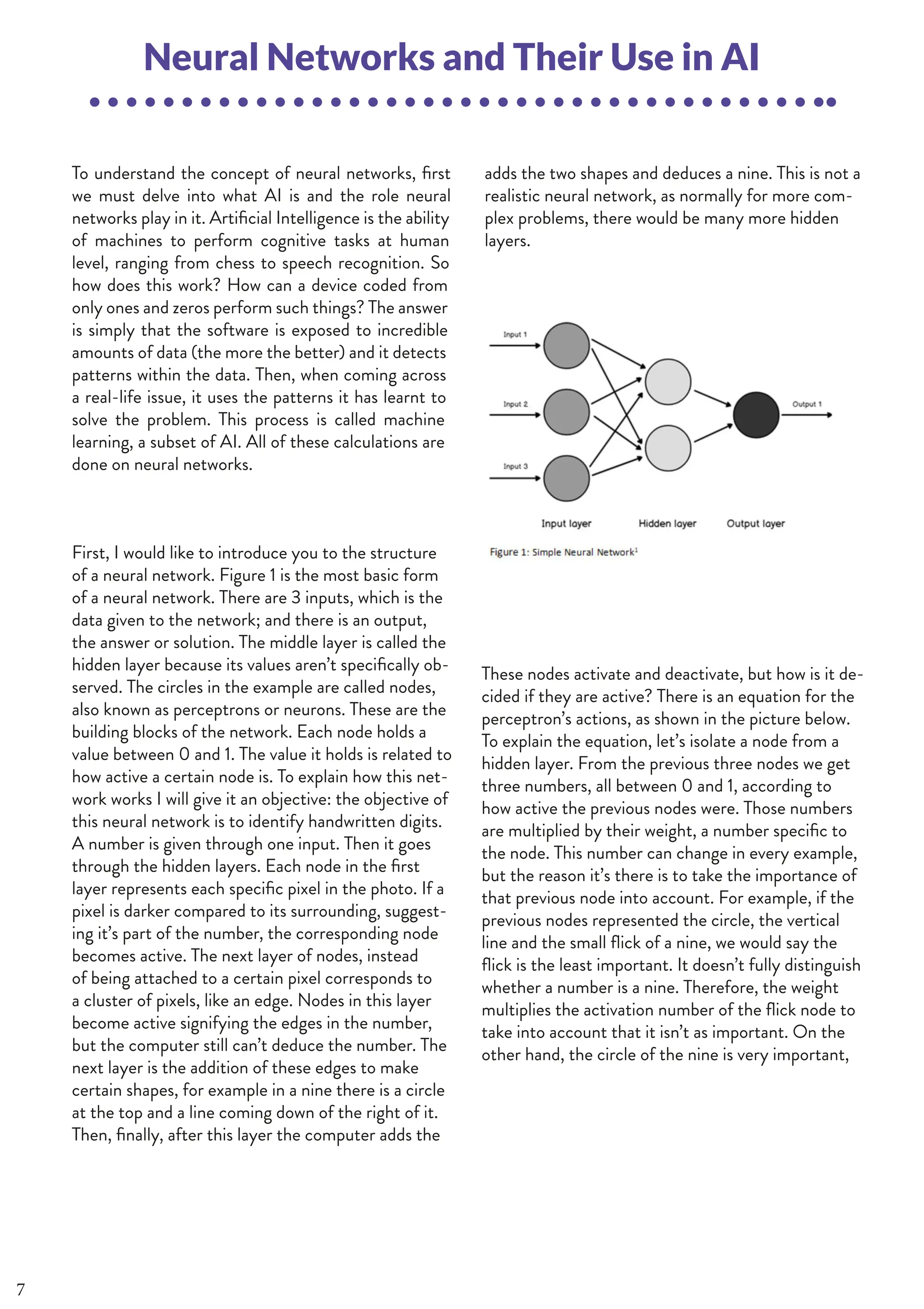 36 | THE SCIENTIFIC ETONIAN
To understand the concept of neural networks, first
we must delve into what AI is and the role neural
networks play in it. Artificial Intelligence is the ability
of machines to perform cognitive tasks at human
level, ranging from chess to speech recognition. So
how does this work? How can a device coded from
only ones and zeros perform such things? The answer
is simply that the software is exposed to incredible
amounts of data (the more the better) and it detects
patterns within the data. Then, when coming across
a real-life issue, it uses the patterns it has learnt to
solve the problem. This process is called machine
learning, a subset of AI. All of these calculations are
done on neural networks.
Neural Networks and Their Use in AI
adds the two shapes and deduces a nine. This is not a
realistic neural network, as normally for more com-
plex problems, there would be many more hidden
layers.
These nodes activate and deactivate, but how is it de-
cided if they are active? There is an equation for the
perceptron’s actions, as shown in the picture below.
To explain the equation, let’s isolate a node from a
hidden layer. From the previous three nodes we get
three numbers, all between 0 and 1, according to
how active the previous nodes were. Those numbers
are multiplied by their weight, a number specific to
the node. This number can change in every example,
but the reason it’s there is to take the importance of
that previous node into account. For example, if the
previous nodes represented the circle, the vertical
line and the small flick of a nine, we would say the
flick is the least important. It doesn’t fully distinguish
whether a number is a nine. Therefore, the weight
multiplies the activation number of the flick node to
take into account that it isn’t as important. On the
other hand, the circle of the nine is very important,
							
First, I would like to introduce you to the structure
of a neural network. Figure 1 is the most basic form
of a neural network. There are 3 inputs, which is the
data given to the network; and there is an output,
the answer or solution. The middle layer is called the
hidden layer because its values aren’t specifically ob-
served. The circles in the example are called nodes,
also known as perceptrons or neurons. These are the
building blocks of the network. Each node holds a
value between 0 and 1. The value it holds is related to
how active a certain node is. To explain how this net-
work works I will give it an objective: the objective of
this neural network is to identify handwritten digits.
A number is given through one input. Then it goes
through the hidden layers. Each node in the first
layer represents each specific pixel in the photo. If a
pixel is darker compared to its surrounding, suggest-
ing it’s part of the number, the corresponding node
becomes active. The next layer of nodes, instead
of being attached to a certain pixel corresponds to
a cluster of pixels, like an edge. Nodes in this layer
become active signifying the edges in the number,
but the computer still can’t deduce the number. The
next layer is the addition of these edges to make
certain shapes, for example in a nine there is a circle
at the top and a line coming down of the right of it.
Then, finally, after this layer the computer adds the
7
 
