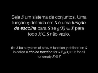 Seja S um sistema de conjuntos. Uma
função g deﬁnida em S é uma função
de escolha para S se g(X) ∈ X para
todo X ∈ S não vazio.
(let S be a system of sets. A function g deﬁned on S
is called a choice function for S if g(X) ∈ X for all
nonempty X ∈ S)
 