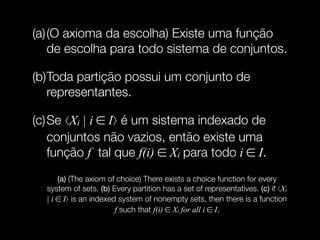 (a)(O axioma da escolha) Existe uma função
de escolha para todo sistema de conjuntos.
(b)Toda partição possui um conjunto de
representantes.
(c)Se ⟨Xi | i ∈ I⟩ é um sistema indexado de
conjuntos não vazios, então existe uma
função f tal que f(i) ∈ Xi para todo i ∈ I.
(a) (The axiom of choice) There exists a choice function for every
system of sets. (b) Every partition has a set of representatives. (c) if ⟨Xi
| i ∈ I⟩ is an indexed system of nonempty sets, then there is a function
f such that f(i) ∈ Xi for all i ∈ I.
 