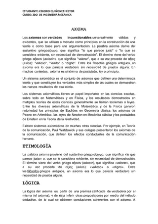 ESTUDIANTE: CELORIO QUIÑONEZHECTOR
CURSO: 2DO DE INGENIERIAMECANICA
AXIOMA
Los axiomas son verdades incuestionables universalmente válidas y
evidentes, que se utilizan a menudo como principios en la construcción de una
teoría o como base para una argumentación. La palabra axioma deriva del
sustantivo griegoαξιωμα, que significa "lo que parece justo" o "lo que se
considera evidente, sin necesidad de demostración". El término viene del verbo
griego αξιοειν (axioein), que significa "valorar", que a su vez procede de αξιος
(axios): "valioso", "válido" o "digno". Entre los filósofos griegos antiguos, un
axioma era lo que parecía verdadero sin necesidad de prueba alguna. En
muchos contextos, axioma es sinónimo de postulado, ley o principio.
Un sistema axiomático es el conjunto de axiomas que definen una determinada
teoría y que constituyen las verdades más simples de las cuales se demuestran
los nuevos resultados de esa teoría.
Los sistemas axiomáticos tienen un papel importante en las ciencias exactas,
sobre todo en Matemáticas y en Física, y los resultados demostrados en
múltiples teorías de estas ciencias generalmente se llaman teoremas o leyes.
Entre las diversas axiomáticas de la Matemática y de la Física ganaron
notoriedad los principios de Euclides en Geometría clásica, los axiomas de
Peano en Aritmética, las leyes de Newton en Mecánica clásica y los postulados
de Einstein en la Teoría de la relatividad.
Existen sistemas axiomáticos en muchas otras ciencias. Por ejemplo, en Teoría
de la comunicación, Paul Watzlawick y sus colegas presentaron los axiomas de
la comunicación, que definen los efectos conductuales de la comunicación
humana.
ETIMOLOGÍA
La palabra axioma proviene del sustantivo griego αξιωμα, que significa «lo que
parece justo» o, que se le considera evidente, sin necesidad de demostración.
El término viene del verbo griego αξιοειν (axioein), que significa «valorar», que
a su vez procede de αξιος (axios): «valioso» o «digno». Entre
los filósofos griegos antiguos, un axioma era lo que parecía verdadero sin
necesidad de prueba alguna.
LÓGICA
La lógica del axioma es partir de una premisa calificada de verdadera por sí
misma (el axioma), y de ésta inferir otras proposiciones por medio del método
deductivo, de lo cual se obtienen conclusiones coherentes con el axioma. A
 