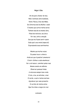 10
Hoje é Dia
Um dia para chamar de meu.
Não é nenhuma data badalada,
Natal, Páscoa, Dias das Mães,
Dia Internacional da Mulher, nada!
E mesmo que outros tantos seres
Tenham nascido na mesma data,
Pelas leis naturais, sou único.
Por isso, sinto a emoção
Dos que me fazem sentir assim
Cada qual a seu modo (especial)
Expressando seus sentimentos
Mesmo que muitas vezes
Eu possa tocar o silencio
Ainda sei que é possível comemorar
O abrir d’olhos a cada amanhecer
Ver o sol nascer, caminhar pelas ruas
Mesmo sendo um anônimo
Observar pessoas lindas
A natureza sempre bem vinda
O céu, a lua, as estrelas, o mar
O verde, o azul e tantas matizes
Agradecer por esse presente:
O carinho de tantos entes
Que faz disso a magia do viver
ecobueno
 