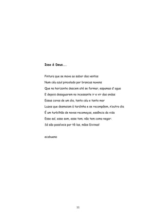 11
Isso é Deus...
Pintura que se move ao sabor dos ventos
Num céu azul pincelado por brancas nuvens
Que no horizonte descem até se formar, espumas d’ agua
E depois desaguarem no incessante ir e vir das ondas
Essas cores de um dia, tanto céu e tanto mar
Luzes que desmaiam à tardinha e se recompõem, n’outro dia
É um turbilhão de novos recomeços, essência da vida
Esse sal, esse som, esse tom; não tem como negar:
Só são possíveis por tê-las, mãos Divinas!
ecobueno
 