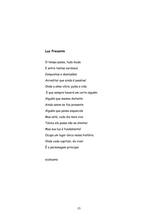 15
Luz Presente
O tempo passa, tudo muda
E entre tantas variáveis
Conquistas e desilusões
Acreditar que ainda é possível
Onde a alma vibra; pulsa a vida
E que sempre haverá um certo alguém:
Alguém que mesmo distante
Ainda assim se faz presente
Alguém que pensa esquecido
Mas está, cada dia mais vivo
Talvez ele possa não se atentar
Mas sua luz é fundamental
Ocupa um lugar único nessa história
Onde cada capitulo, do viver
É o personagem principal
ecobueno
 