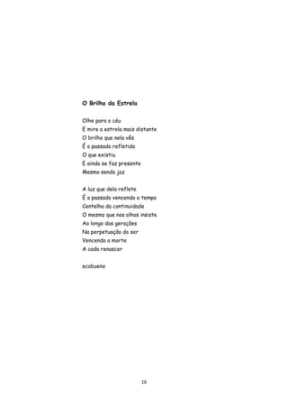16
O Brilho da Estrela
Olhe para o céu
E mire a estrela mais distante
O brilho que nela vês
É o passado refletido
O que existiu
E ainda se faz presente
Mesmo sendo jaz
A luz que dela reflete
É o passado vencendo o tempo
Centelha da continuidade
O mesmo que nos olhos insiste
Ao longo das gerações
Na perpetuação do ser
Vencendo a morte
A cada renascer
ecobueno
 