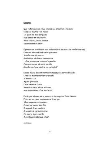 23
Ecoando
Que falta fazem as rimas simples que encantam e revelam
Como nos mostra Tom Jobim:
“Ai quem me dera ser poeta
Para cantar em seu louvor
Belas canções, lindos poemas
Doces frases de amor”
E pensar que a aridez da vida pode estar na escassez de românticos (as)
Como nos lembra Rita Ribeiro que canta:
“Românticos são poucos
Românticos são loucos desvairados
... Que pensam que o outro é o paraíso
E mesmo certos vão pedir perdão
(Romântico é uma espécie em extinção)”
E esse déjavu de sentimentos limitados pode ser modificado.
Como nos mostra Herbert Viana em:
“E tendo a Lua
Aquela gravidade
Onde o homem flutua
Merecia a visita não de militares
Mas de bailarinos. E de você e eu”.
Então, por não ser poeta, empresto do magistral Pablo Neruda
Esses versos, para simplesmente dizer que:
“Quero apenas cinco coisas...
Primeiro é o amor sem fim
A segunda é ver o outono
A terceira é o grave inverno
Em quarto lugar o verão
A quinta coisa são teus olhos”.
ecobueno
 