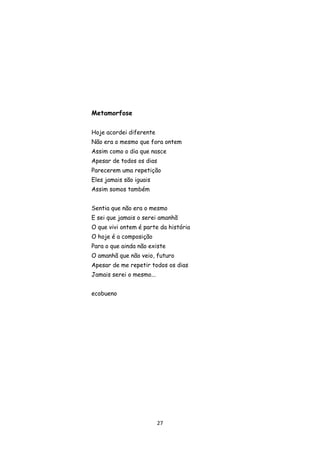 27
Metamorfose
Hoje acordei diferente
Não era o mesmo que fora ontem
Assim como o dia que nasce
Apesar de todos os dias
Parecerem uma repetição
Eles jamais são iguais
Assim somos também
Sentia que não era o mesmo
E sei que jamais o serei amanhã
O que vivi ontem é parte da história
O hoje é a composição
Para o que ainda não existe
O amanhã que não veio, futuro
Apesar de me repetir todos os dias
Jamais serei o mesmo...
ecobueno
 