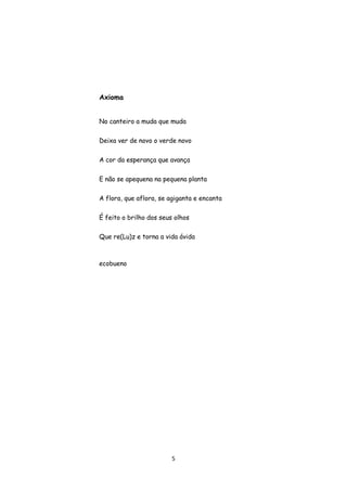 5
Axioma
No canteiro a muda que muda
Deixa ver de novo o verde novo
A cor da esperança que avança
E não se apequena na pequena planta
A flora, que aflora, se agiganta e encanta
É feito o brilho dos seus olhos
Que re(Lu)z e torna a vida ávida
ecobueno
 