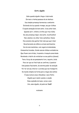 6
Certo alguém
Sabe quando alguém chega e tudo muda
Em meio a tantas pessoas ela se destaca
Sua simples presença harmoniza o ambiente
Enchendo de luz quando irrompe, seu par d’olhos
E aquela sensação de bem estar, é seu estar bem.
Quando sorri, reflete o brilho que traz n’alma
De uma presença impar, marcante, inconfundível
Nos cabelos e no olhar tons castanhos, lhanos
Na economia dos gestos fala tudo que quer dizer
Reverberando em silêncio os bons sentimentos.
Voz de som melodioso, com vogais arredondadas,
Consoantes brandas, d’onde nascem sílabas verdadeiras.
Que fluem com nitidez, trazendo a tranquila sonoridade
Revelando o habito de verbalizar ao seu publico (alunos)
Tem a força de um pensamento livre, inquieto, ávido
Para ver que no final tudo se confirma, é possível
Uma pessoa fascinante, de enorme poder de sedução
Por ter em seu interior o carisma que nos transporta
Do mundo simples da forma para a magia dos sonhos
É essa mistura meio Almodóvar, meio Fellini.
Alguém que é assim: poema e canção
Essa explosão de luzes, cores e som
Sim, esse alguém, só pode ser Você!
ecobueno
 