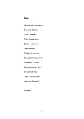 8
Cabelo
Cabelo é feito sentimento
Crescendo é tempo
Curto é momento
Embaraçado é vento
Solto é pensamento
Des ou colorido
É estado de espirito
Cabelo emoldura o sorriso
Personifica o retrato
Cabelo de qualquer jeito
Encaracolado, liso
Louro, castanho, preto
Ausente é desapego!
ecobueno
 