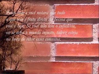 Pense bem e você notará que tudo  o que tem é fruto direto da pessoa que você é hoje. Se você não tem o suficiente, ou se acha o mundo injusto, talvez esteja na hora de rever esses conceitos.   