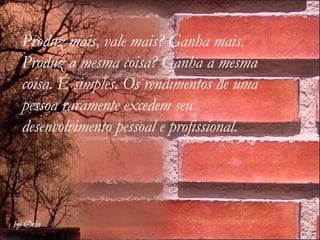 Produz mais, vale mais? Ganha mais. Produz a mesma coisa? Ganha a mesma coisa. É simples. Os rendimentos de uma pessoa raramente excedem seu  desenvolvimento pessoal e profissional.  