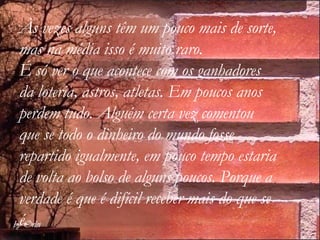Às vezes alguns têm um pouco mais de sorte, mas na média isso é muito raro.  É só ver o que acontece com os ganhadores da loteria, astros, atletas. Em poucos anos perdem tudo. Alguém certa vez comentou que se todo o dinheiro do mundo fosse repartido igualmente, em pouco tempo estaria de volta ao bolso de alguns poucos. Porque a verdade é que é difícil receber mais do que se é. 