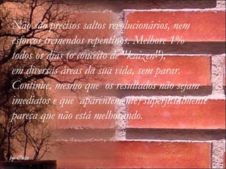 Não são precisos saltos revolucionários, nem esforços tremendos repentinos. Melhore 1%  todos os dias (o conceito de "kaizen"),  em diversas áreas da sua vida, sem parar. Continue, mesmo que  os resultados não sejam  imediatos e que  aparentemente/superficialmente pareça que não está melhorando.   