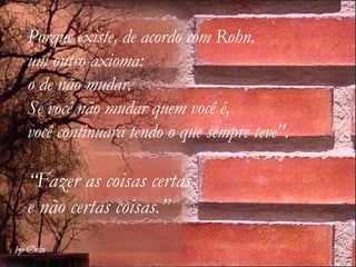 Porque existe, de acordo com Rohn,  um outro axioma:  o de não mudar. Se você não mudar quem você é,  você continuará tendo o que sempre teve". “ Fazer as coisas certas  e não certas coisas.”   