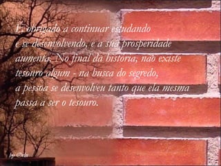 É obrigado a continuar estudando  e se desenvolvendo, e a sua prosperidade aumenta. No final da história, não existe  tesouro algum - na busca do segredo, a pessoa se desenvolveu tanto que ela mesma passa a ser o tesouro. 